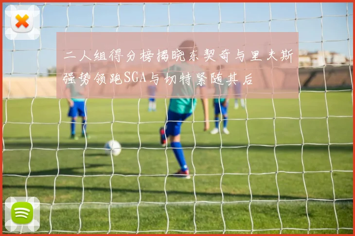 二人组得分榜揭晓东契奇与里夫斯强势领跑SGA与切特紧随其后