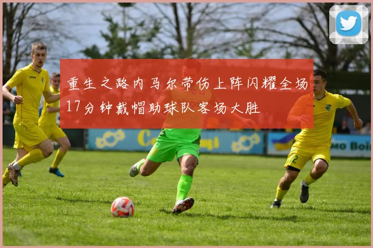 重生之路内马尔带伤上阵闪耀全场17分钟戴帽助球队客场大胜