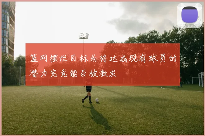 篮网摆烂目标或将达成现有球员的潜力究竟能否被激发