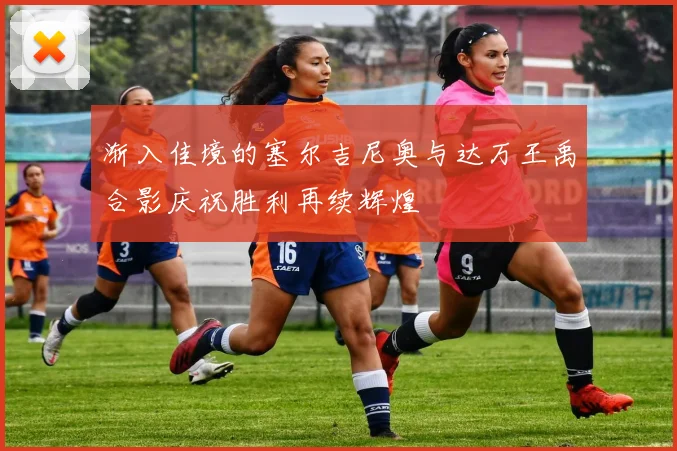 渐入佳境的塞尔吉尼奥与达万王禹合影庆祝胜利再续辉煌