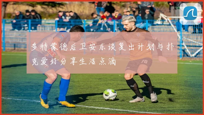 多特蒙德后卫安东谈复出计划与扑克爱好分享生活点滴