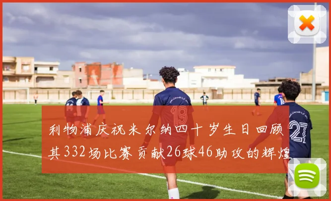 利物浦庆祝米尔纳四十岁生日回顾其332场比赛贡献26球46助攻的辉煌历程