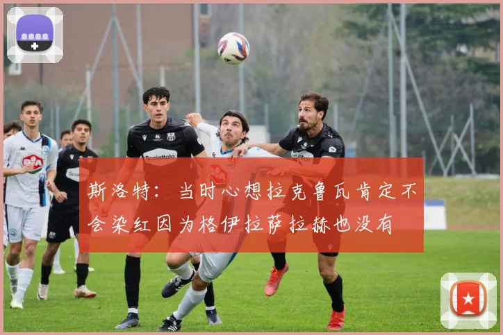 斯洛特：当时心想拉克鲁瓦肯定不会染红因为格伊拉萨拉赫也没有