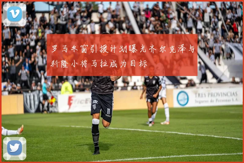 罗马冬窗引援计划曝光齐尔克泽与科隆小将马拉成为目标