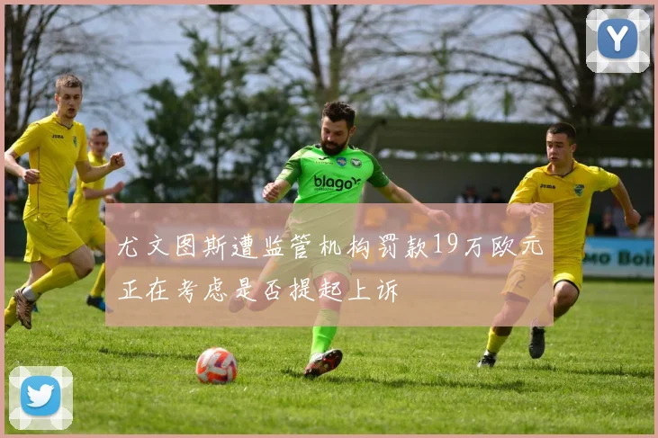 尤文图斯遭监管机构罚款19万欧元正在考虑是否提起上诉