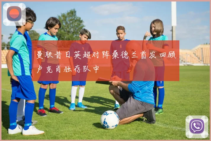 曼联昔日英超对阵桑德兰首发回顾卢克肖独存队中