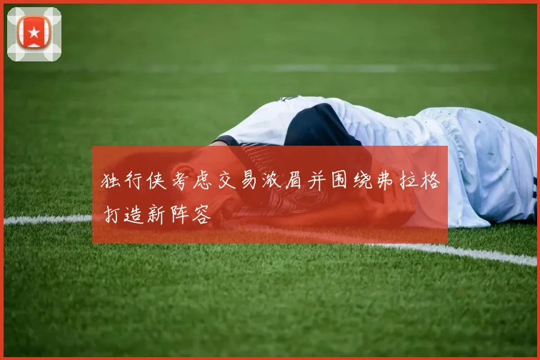 独行侠考虑交易浓眉并围绕弗拉格打造新阵容