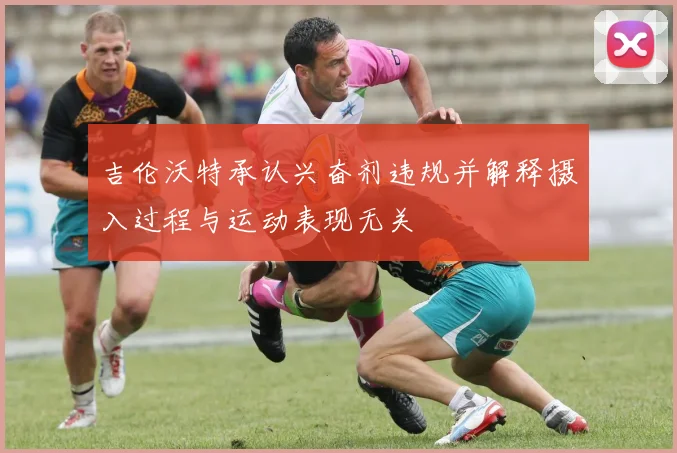 吉伦沃特承认兴奋剂违规并解释摄入过程与运动表现无关